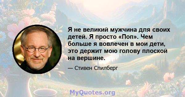 Я не великий мужчина для своих детей. Я просто «Поп». Чем больше я вовлечен в мои дети, это держит мою голову плоской на вершине.