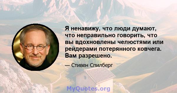 Я ненавижу, что люди думают, что неправильно говорить, что вы вдохновлены челюстями или рейдерами потерянного ковчега. Вам разрешено.