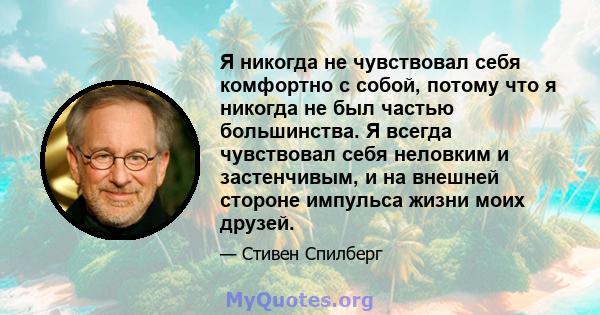 Я никогда не чувствовал себя комфортно с собой, потому что я никогда не был частью большинства. Я всегда чувствовал себя неловким и застенчивым, и на внешней стороне импульса жизни моих друзей.