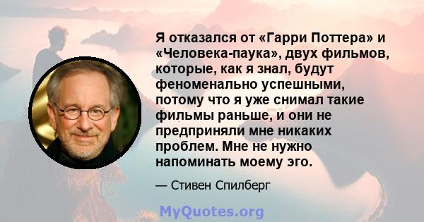 Я отказался от «Гарри Поттера» и «Человека-паука», двух фильмов, которые, как я знал, будут феноменально успешными, потому что я уже снимал такие фильмы раньше, и они не предприняли мне никаких проблем. Мне не нужно