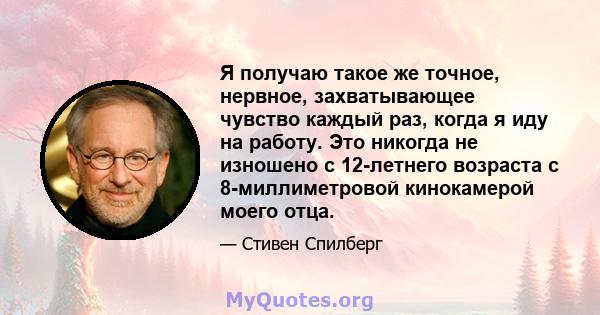 Я получаю такое же точное, нервное, захватывающее чувство каждый раз, когда я иду на работу. Это никогда не изношено с 12-летнего возраста с 8-миллиметровой кинокамерой моего отца.