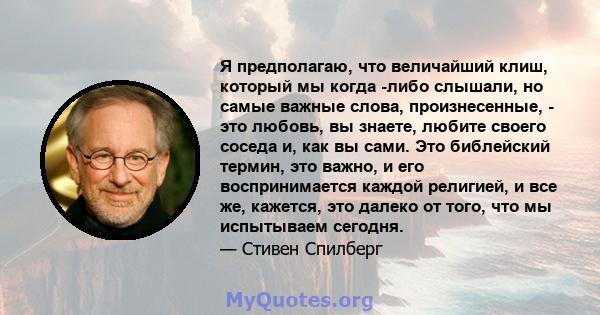 Я предполагаю, что величайший клиш, который мы когда -либо слышали, но самые важные слова, произнесенные, - это любовь, вы знаете, любите своего соседа и, как вы сами. Это библейский термин, это важно, и его