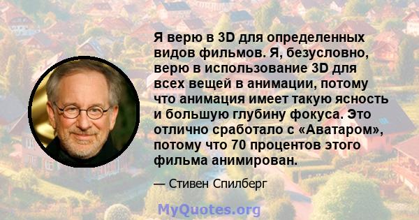 Я верю в 3D для определенных видов фильмов. Я, безусловно, верю в использование 3D для всех вещей в анимации, потому что анимация имеет такую ​​ясность и большую глубину фокуса. Это отлично сработало с «Аватаром»,