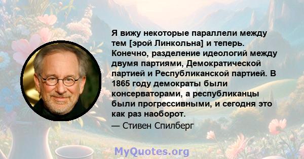 Я вижу некоторые параллели между тем [эрой Линкольна] и теперь. Конечно, разделение идеологий между двумя партиями, Демократической партией и Республиканской партией. В 1865 году демократы были консерваторами, а