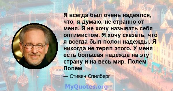 Я всегда был очень надеялся, что, я думаю, не странно от меня. Я не хочу называть себя оптимистом. Я хочу сказать, что я всегда был полон надежды. Я никогда не терял этого. У меня есть большая надежда на эту страну и на 