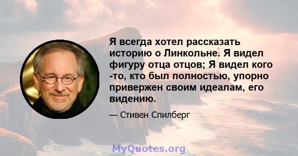 Я всегда хотел рассказать историю о Линкольне. Я видел фигуру отца отцов; Я видел кого -то, кто был полностью, упорно привержен своим идеалам, его видению.