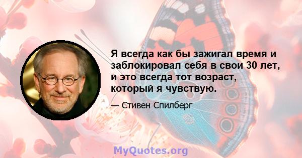 Я всегда как бы зажигал время и заблокировал себя в свои 30 лет, и это всегда тот возраст, который я чувствую.