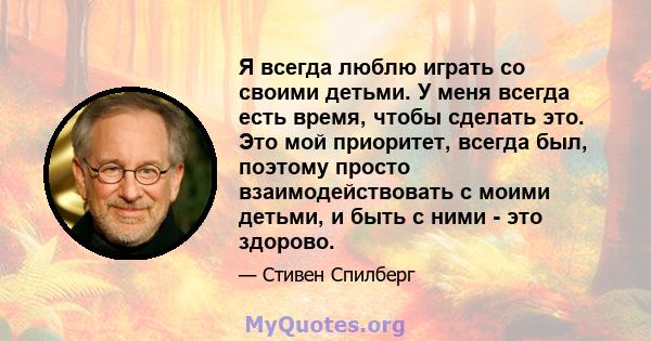 Я всегда люблю играть со своими детьми. У меня всегда есть время, чтобы сделать это. Это мой приоритет, всегда был, поэтому просто взаимодействовать с моими детьми, и быть с ними - это здорово.