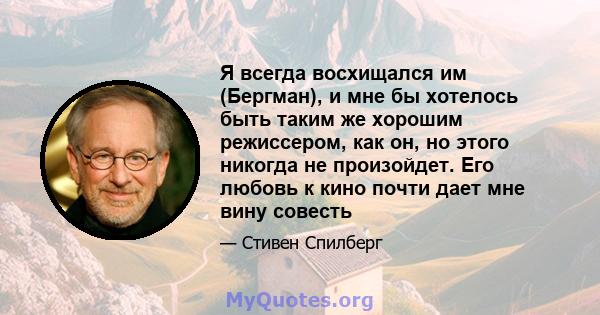 Я всегда восхищался им (Бергман), и мне бы хотелось быть таким же хорошим режиссером, как он, но этого никогда не произойдет. Его любовь к кино почти дает мне вину совесть