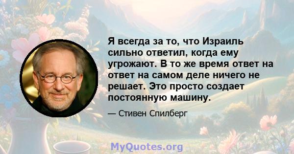 Я всегда за то, что Израиль сильно ответил, когда ему угрожают. В то же время ответ на ответ на самом деле ничего не решает. Это просто создает постоянную машину.