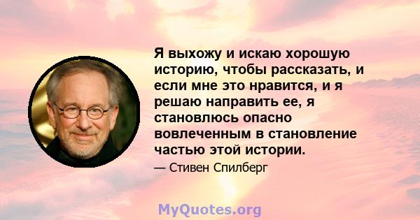 Я выхожу и искаю хорошую историю, чтобы рассказать, и если мне это нравится, и я решаю направить ее, я становлюсь опасно вовлеченным в становление частью этой истории.