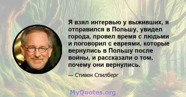 Я взял интервью у выживших, я отправился в Польшу, увидел города, провел время с людьми и поговорил с евреями, которые вернулись в Польшу после войны, и рассказали о том, почему они вернулись.