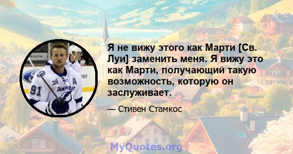 Я не вижу этого как Марти [Св. Луи] заменить меня. Я вижу это как Марти, получающий такую ​​возможность, которую он заслуживает.