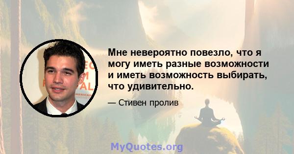 Мне невероятно повезло, что я могу иметь разные возможности и иметь возможность выбирать, что удивительно.