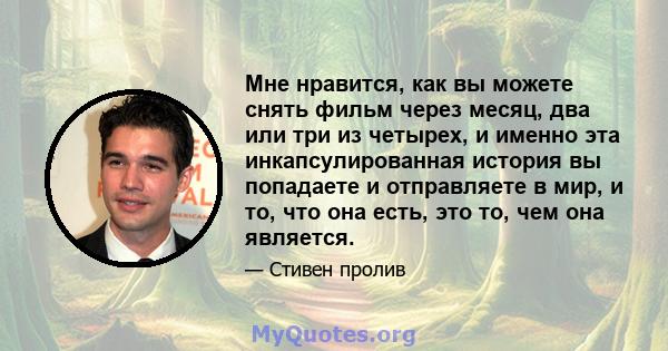 Мне нравится, как вы можете снять фильм через месяц, два или три из четырех, и именно эта инкапсулированная история вы попадаете и отправляете в мир, и то, что она есть, это то, чем она является.