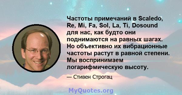 Частоты примечаний в Scaledo, Re, Mi, Fa, Sol, La, Ti, Dosound для нас, как будто они поднимаются на равных шагах. Но объективно их вибрационные частоты растут в равной степени. Мы воспринимаем логарифмическую высоту.