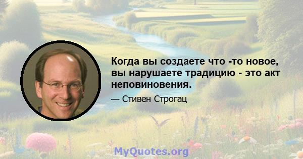 Когда вы создаете что -то новое, вы нарушаете традицию - это акт неповиновения.