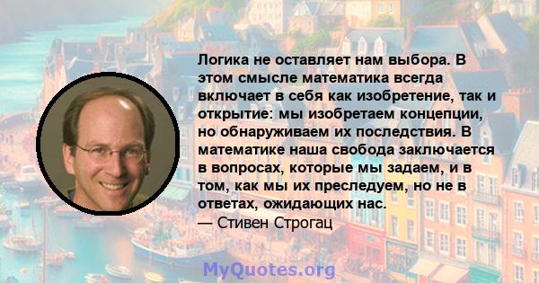 Логика не оставляет нам выбора. В этом смысле математика всегда включает в себя как изобретение, так и открытие: мы изобретаем концепции, но обнаруживаем их последствия. В математике наша свобода заключается в вопросах, 