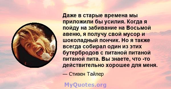 Даже в старые времена мы приложили бы усилия. Когда я пойду на забивание на Восьмой авеню, я получу свой мусор и шоколадный пончик. Но я также всегда собирал один из этих бутербродов с питаной питаной питаной пита. Вы