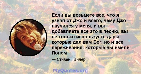 Если вы возьмете все, что я узнал от Джо и всего, чему Джо научился у меня, и вы добавляете все это в песню, вы не только используете дары, которые дал вам Бог, но и все переживания, которые вы имели Полем