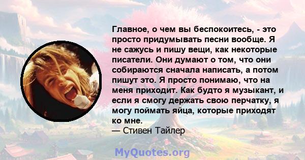 Главное, о чем вы беспокоитесь, - это просто придумывать песни вообще. Я не сажусь и пишу вещи, как некоторые писатели. Они думают о том, что они собираются сначала написать, а потом пишут это. Я просто понимаю, что на