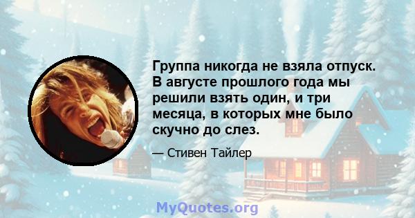 Группа никогда не взяла отпуск. В августе прошлого года мы решили взять один, и три месяца, в которых мне было скучно до слез.