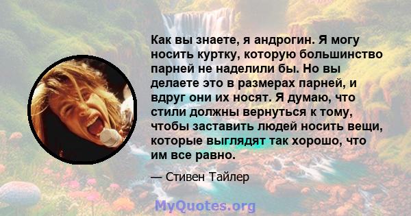 Как вы знаете, я андрогин. Я могу носить куртку, которую большинство парней не наделили бы. Но вы делаете это в размерах парней, и вдруг они их носят. Я думаю, что стили должны вернуться к тому, чтобы заставить людей