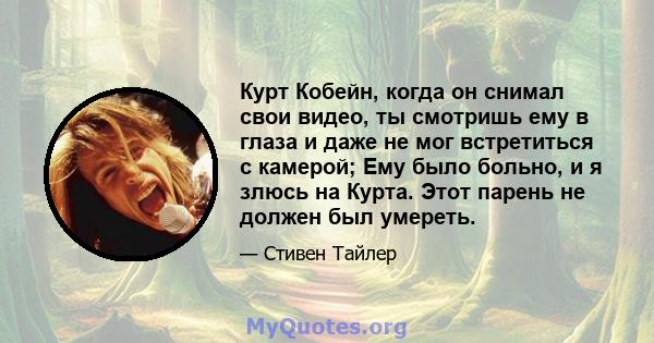 Курт Кобейн, когда он снимал свои видео, ты смотришь ему в глаза и даже не мог встретиться с камерой; Ему было больно, и я злюсь на Курта. Этот парень не должен был умереть.