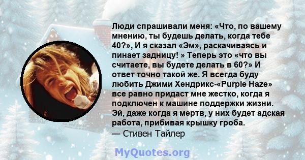 Люди спрашивали меня: «Что, по вашему мнению, ты будешь делать, когда тебе 40?», И я сказал «Эм», раскачиваясь и пинает задницу! » Теперь это «что вы считаете, вы будете делать в 60?» И ответ точно такой же. Я всегда