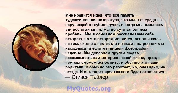 Мне нравится идея, что вся память - художественная литература, что мы в очереди на пару вещей в глубине души, и когда мы вызываем эти воспоминания, мы по сути заполняем пробелы. Мы в основном рассказываем себе историю,