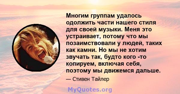 Многим группам удалось одолжить части нашего стиля для своей музыки. Меня это устраивает, потому что мы позаимствовали у людей, таких как камни. Но мы не хотим звучать так, будто кого -то копируем, включая себя, поэтому 