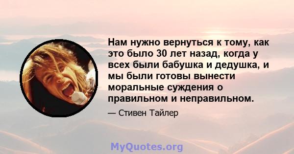 Нам нужно вернуться к тому, как это было 30 лет назад, когда у всех были бабушка и дедушка, и мы были готовы вынести моральные суждения о правильном и неправильном.