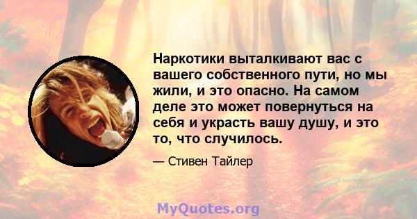 Наркотики выталкивают вас с вашего собственного пути, но мы жили, и это опасно. На самом деле это может повернуться на себя и украсть вашу душу, и это то, что случилось.