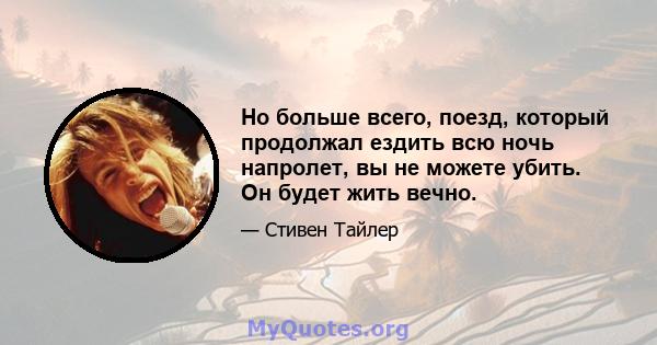 Но больше всего, поезд, который продолжал ездить всю ночь напролет, вы не можете убить. Он будет жить вечно.