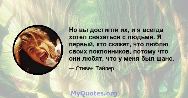 Но вы достигли их, и я всегда хотел связаться с людьми. Я первый, кто скажет, что люблю своих поклонников, потому что они любят, что у меня был шанс.