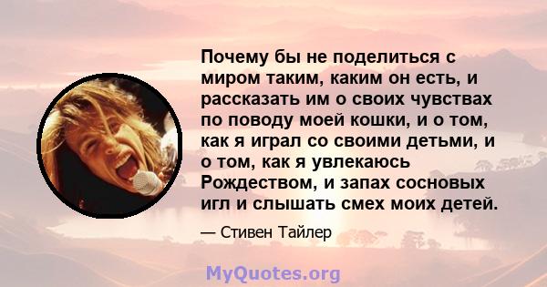 Почему бы не поделиться с миром таким, каким он есть, и рассказать им о своих чувствах по поводу моей кошки, и о том, как я играл со своими детьми, и о том, как я увлекаюсь Рождеством, и запах сосновых игл и слышать