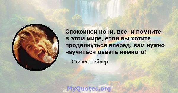 Спокойной ночи, все- и помните- в этом мире, если вы хотите продвинуться вперед, вам нужно научиться давать немного!