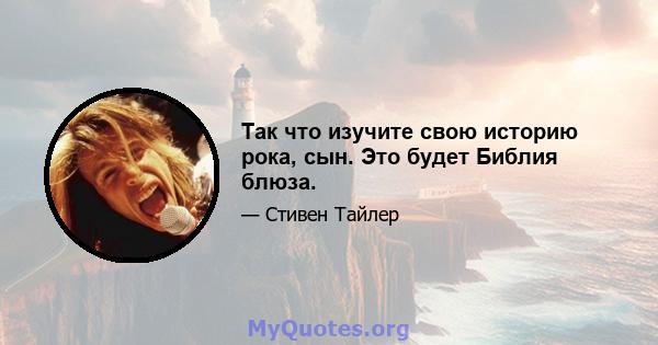 Так что изучите свою историю рока, сын. Это будет Библия блюза.