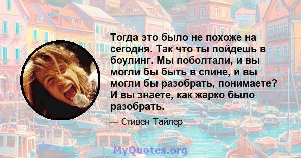 Тогда это было не похоже на сегодня. Так что ты пойдешь в боулинг. Мы поболтали, и вы могли бы быть в спине, и вы могли бы разобрать, понимаете? И вы знаете, как жарко было разобрать.