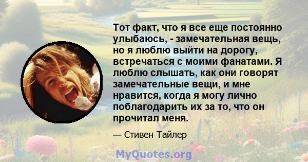 Тот факт, что я все еще постоянно улыбаюсь, - замечательная вещь, но я люблю выйти на дорогу, встречаться с моими фанатами. Я люблю слышать, как они говорят замечательные вещи, и мне нравится, когда я могу лично