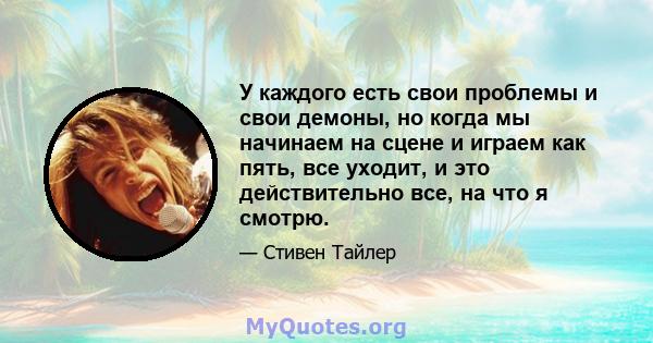 У каждого есть свои проблемы и свои демоны, но когда мы начинаем на сцене и играем как пять, все уходит, и это действительно все, на что я смотрю.