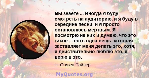 Вы знаете ... Иногда я буду смотреть на аудиторию, и я буду в середине песни, и я просто остановлюсь мертвым. Я посмотрю на них и думаю, что это такое ... есть одна вещь, которая заставляет меня делать это, хотя, я