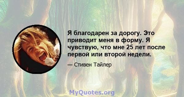 Я благодарен за дорогу. Это приводит меня в форму. Я чувствую, что мне 25 лет после первой или второй недели.