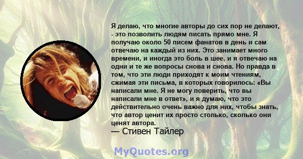 Я делаю, что многие авторы до сих пор не делают, - это позволить людям писать прямо мне. Я получаю около 50 писем фанатов в день и сам отвечаю на каждый из них. Это занимает много времени, и иногда это боль в шее, и я