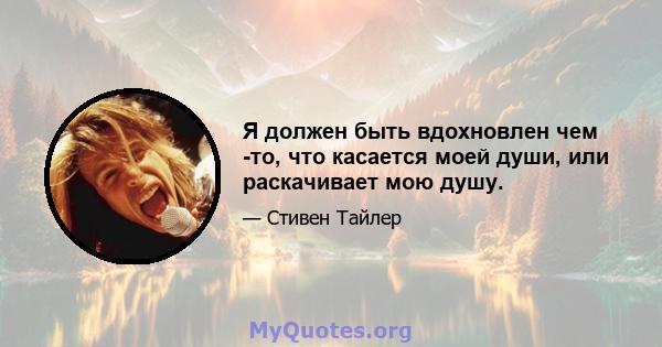 Я должен быть вдохновлен чем -то, что касается моей души, или раскачивает мою душу.