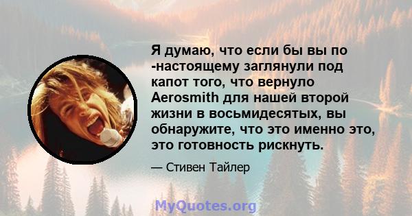 Я думаю, что если бы вы по -настоящему заглянули под капот того, что вернуло Aerosmith для нашей второй жизни в восьмидесятых, вы обнаружите, что это именно это, это готовность рискнуть.