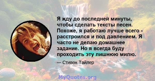 Я жду до последней минуты, чтобы сделать тексты песен. Похоже, я работаю лучше всего - расстроился и под давлением. Я часто не делаю домашнее задание. Но я всегда буду проходить эту лишнюю милю.