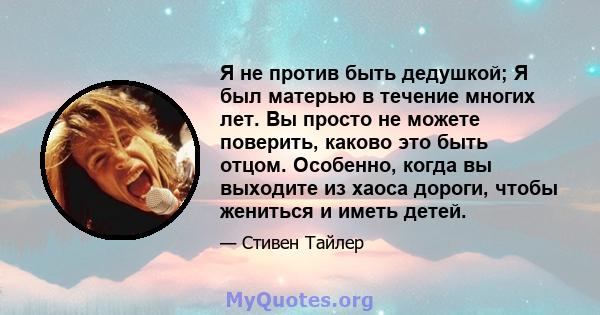 Я не против быть дедушкой; Я был матерью в течение многих лет. Вы просто не можете поверить, каково это быть отцом. Особенно, когда вы выходите из хаоса дороги, чтобы жениться и иметь детей.