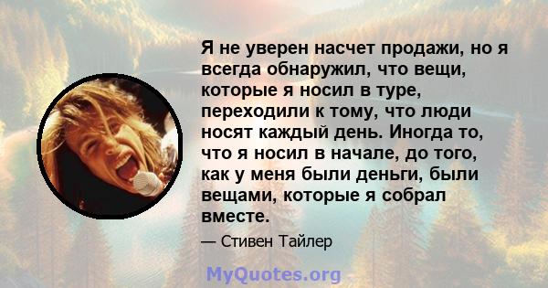 Я не уверен насчет продажи, но я всегда обнаружил, что вещи, которые я носил в туре, переходили к тому, что люди носят каждый день. Иногда то, что я носил в начале, до того, как у меня были деньги, были вещами, которые