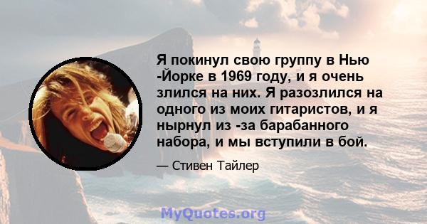 Я покинул свою группу в Нью -Йорке в 1969 году, и я очень злился на них. Я разозлился на одного из моих гитаристов, и я нырнул из -за барабанного набора, и мы вступили в бой.